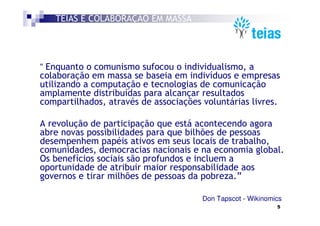 TEIAS É COLABORAÇÃO EM MASSA




“ Enquanto o comunismo sufocou o individualismo, a
colaboração em massa se baseia em indivíduos e empresas
utilizando a computação e tecnologias de comunicação
amplamente distribuídas para alcançar resultados
compartilhados, através de associações voluntárias livres.

A revolução de participação que está acontecendo agora
abre novas possibilidades para que bilhões de pessoas
desempenhem papéis ativos em seus locais de trabalho,
comunidades, democracias nacionais e na economia global.
Os benefícios sociais são profundos e incluem a
oportunidade de atribuir maior responsabilidade aos
governos e tirar milhões de pessoas da pobreza.”

                                       Don Tapscot - Wikinomics
                                                             5
 