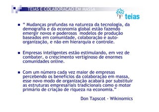 TEIAS É COLABORAÇÃO EM MASSA


“ Mudanças profundas na natureza da tecnologia, da
demografia e da economia global estão fazendo
emergir novos e poderosos modelos de produção
baseados em comunidade, colaboração e auto-
organização, e não em hierarquia e controle.

Empresas inteligentes estão estimulando, em vez de
combater, o crescimento vertiginoso de enormes
comunidades online.

Com um número cada vez maior de empresas
percebendo os benefícios da colaboração em massa,
esse novo modo de organização acabará por substituir
as estruturas empresariais tradicionais como o motor
primário de criação de riqueza na economia.”

                           Don Tapscot - Wikinomics
 