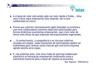 TEIAS É COLABORAÇÃO EM MASSA


A criação de valor está sendo cada vez mais rápida e fluída... Uma
nova e dura regra empresarial está surgindo: use a nova
colaboração ou morra.

Firmas que cultivam relacionamento agéis baseados na confiança
com seus colaboradores externos estão bem posicionadas para
formas dinâmicos ecosistemas empresariais, que criam valor de
forma mais eficaz do que empresas hierarquicamente organizadas.

... O conhecimento, a competência e os recursos coletivos
reunidos em amplas redes horizontais de participantes podem ser
mobilizados para realizar muito mais do que uma única empresa
agindo sozinha seria capaz.

E, nos próximos anos, esse novo modo de peering/colaboração
substituirá as hierarquias empresariais tradicionais como o
mecanismo essencial para criação de riqueza na economia.
                                                 Don Tapscot - Wikinomics
 