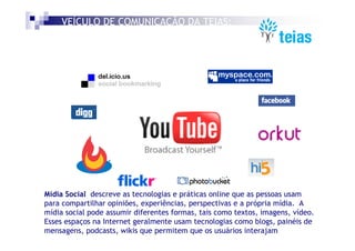 VEÍCULO DE COMUNICAÇÃO DA TEIAS:
    MÍDIA SOCIAL




Mídia Social descreve as tecnologias e práticas online que as pessoas usam
para compartilhar opiniões, experiências, perspectivas e a própria mídia. A
mídia social pode assumir diferentes formas, tais como textos, imagens, vídeo.
Esses espaços na Internet geralmente usam tecnologias como blogs, painéis de
mensagens, podcasts, wikis que permitem que os usuários interajam
 