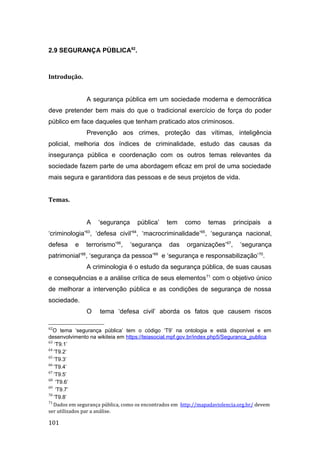 2.9 SEGURANÇA PÚBLICA62
.
Introdução.
A segurança pública em um sociedade moderna e democrática
deve pretender bem mais do que o tradicional exercício de força do poder
público em face daqueles que tenham praticado atos criminosos.
Prevenção aos crimes, proteção das vítimas, inteligência
policial, melhoria dos índices de criminalidade, estudo das causas da
insegurança pública e coordenação com os outros temas relevantes da
sociedade fazem parte de uma abordagem eficaz em prol de uma sociedade
mais segura e garantidora das pessoas e de seus projetos de vida.
Temas.
A ‘segurança pública’ tem como temas principais a
‘criminologia’63
, ‘defesa civil’64
, ‘macrocriminalidade’65
, ‘segurança nacional,
defesa e terrorismo’66
, ‘segurança das organizações’67
, ‘segurança
patrimonial’68
, ‘segurança da pessoa’69
e ‘segurança e responsabilização’70
.
A criminologia é o estudo da segurança pública, de suas causas
e consequências e a análise crítica de seus elementos71
com o objetivo único
de melhorar a intervenção pública e as condições de segurança de nossa
sociedade.
O tema ‘defesa civil’ aborda os fatos que causem riscos
62
O tema ‘segurança pública’ tem o código ‘T9’ na ontologia e está disponível e em
desenvolvimento na wikiteia em https://teiasocial.mpf.gov.br/index.php5/Seguranca_publica
63
‘T9.1’
64
‘T9.2’
65
‘T9.3’
66
‘T9.4’
67
‘T9.5’
68
‘T9.6’
69
‘T9.7’
70
‘T9.8’
71
Dados em segurança pública, como os encontrados em http://mapadaviolencia.org.br/ devem
ser utilizados par a análise.
101
 