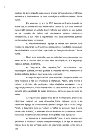 coletivos de grave impacto às pessoas e grupos, como enchentes, incêndios,
terremotos e deslizamentos de terra, naufrágios e acidentes aéreos, dentre
outros.
Por exemplo, no ano de 2013 tivemos no Brasil a tragédia da
Boate Kiss, na cidade de Santa Maria no Rio Grande do Sul, onde morreram
mais de 200 pessoas em virtude de um incêndio, que poderia ter sido evitado
se os cuidados de defesa civil relacionados estivem funcionando
corretamente, o que inclui a regularidade dos estabelecimentos públicos
conforme alvarás dos bombeiros.
A ‘macrocriminalidade’ agrega os crimes que exercem forte
impacto na segurança e estruturam ou asseguram os resultados mais graves
da criminalidade, como o ‘crime organizado’ e a ‘lavagem de dinheiro’, dentre
outros.
Outro tema essencial, que no mais das vezes não parece nos
afetar no dia a dia mas nem por isso deve ser esquecido, é a ‘segurança
nacional, defesa e terrorismo’.
A ‘segurança das organizações’, especialmente das
organizações públicas, que são guardas e zeladoras de bens, informações e
direitos de todos, também é um tema muito importante.
A ‘segurança patrimonial’ parece no dia a dia apenas cuidar dos
bens materiais e não dos imateriais e intangíveis. Assim, bens móveis e
imóveis e dinheiro são protegidos pelas atividades envolvidas com a
segurança patrimonial, isoladamente como no caso do crime de furto, ou em
conjunto com a proteção de outras dimensões, como no caso do crime de
roubo.
A ‘segurança da pessoa’ trata de um modo geral da proteção da
integridade pessoal, em suas dimensões física, psíquica, moral e de
identidade. Agrega os ‘crimes contra a pessoa’ (artigos 121 a 154 do Código
Penal), o desumano tema da ‘tortura’, o ‘tráfico de pessoas’ (que é tema
conexo com ‘trabalho), a atenção a vítimas de crimes e a proteção de direitos
humanos e fundamentais relacionados à integridade física e psíquica.
A ‘segurança e responsabilização’ (que é tema conexo com
‘problemas e respostas’ porque a responsabilização é um tipo de resposta)
trata do dia a dia dos serviços e ações de segurança e agrega temas como o
102
 