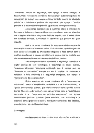 ‘subsistema judicial de segurança’, que agrega o tema ‘proteção a
testemunhas’, ‘subsistema promotorial de segurança’, ‘subsistema policial de
segurança’, de justiça’, que agrega o tema ‘controle externo da atividade
policial’ e o ‘subsistema prisional de segurança’, que agrega o ‘serviço
prisional’ e o ‘estabelecimento prisional’ (que inclui o termo penitenciário).
A segurança pública aborda o nível mais básico e primordial de
funcionamento humano, isso é evidente por exemplo em todas as situações
que coloquem em risco a integridade física de alguém, mas é menos óbvio
em questões técnicas, burocráticas e sistêmicas que possam ter igual
impacto.
Assim, os temas complexos de segurança pública surgem da
combinação com todos os demais temas públicos da teia, quando o grau no
qual esses são atingidos ou ameaçados ultrapassa o risco comum com o
qual lida aquela área e passa a constituir uma ameaça real ou imediata que
não se consegue evitar com os mecanismos jurídicos comuns.
São exemplos de temas complexos a ‘segurança cibernética e
digital’ (conjuga-se com tecnologia), a ‘segurança da saúde pública’,
‘segurança alimentar’, ‘segurança ambiental’, que é conexa com os
‘desastres socioambientais’ (que por sua vez é complexo de problemas e
respostas e meio ambiente) e a ‘segurança energética’, que agrega o
‘monitoramento da energia nuclear’.
Outros exemplos de temas complexos são a ‘segurança na
mobilidade’ , (seja a aeroportuária, ferroviária e a de trânsito urbano), a
‘gestão em segurança pública’, que é tema complexo com a gestão pública
(temas filhos de poder público), que agrega temas como a ‘superlotação
carcerária’ e a ‘segurança de produtos controlados’, que agrega
determinados produtos químicos (tema complexo com economia) e é
essencial para a proteção da saúde, individual ou ambiental, dos cidadãos,
especialmente nas medidas preventivas.
Abordagens
As abordagens no tema contém suas informações analíticas e
103
 