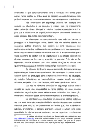 detalhadas, o que comparativamente torna o conteúdo dos temas (visto
acima) numa espécie de índice para se acessar os níveis temáticos mais
profundos que se encontram desenvolvidos nas abordagens do próprio tema.
Nas abordagens em segurança pública, um exemplo que
conjuga as atividades e as agendas e mapas está no mapeamento
colaborativo de crimes, feito pelos próprios cidadãos e acessível a todos,
para que a sociedade e os órgãos públicos fiquem plenamente cientes das
áreas críticas e dos delitos mais recorrentes72
.
Na abordagem do comportamento, que inclui os valores, a
percepção e a interpretação social, temos hoje um enorme desafio na
segurança pública brasileira, que decorre de uma polarização que
praticamente inviabiliza o diálogo entre as medidas de curto e de longo prazo,
entre a repressão estritamente necessária (que não é a mesma coisa que a
visão autoritária de acabar com os vagabundos) e a proteção possível dos
direitos humanos no decorrer do exercício da primeira. Pois não se faz
segurança pública somente com uma dessas atuações e, ambas são
igualmente necessárias à melhoria da segurança pública em nosso país.
Os números do Brasil e a nossa percepção de insegurança são
confirmadas por diversos outros elementos. Na abordagem do conhecimento
existem cursos de graduação para as temáticas econômicas, de educação,
de cidades (urbanismo), de hipossuficiência (serviço social), em meio
ambiente, em poder público (as carreiras jurídicas em geral) e em saúde.
Mas não há nenhuma formação em segurança pública, tudo é
deixado ao cargo das organizações de força pública, em suas próprias
academias, organizações essas extremamente criticadas pela corrupção,
militarismo, abusos de poder, atuação descoordenada e apenas repressiva.
Na abordagem dos resultados em segurança pública podemos
ver que essa está sob a responsabilidade, ou das pessoas que formação
científica para isso, ou de profissionais do direito que, nos subsistemas
judiciais, promotoriais e policiais, prendem, acusam e julgam uma certa
quantidade do total de crimes existentes, mas se organizam com base na
72
A melhor iniciativa identificada no Brasil pode ser encontrada em
http://www.wikicrimes.org e lá você pode colaborar com o mapa, toda vez que tiver
conhecimento de um crime e inclusive marcar uma região da qual você queira
receber uma comunicação automatica caso seja registrado algo naquela area.
104
 
