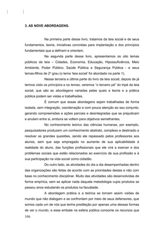 3. AS NOVE ABORDAGENS.
Na primeira parte desse livro, tratamos da teia social e de seus
fundamentos, teoria, iniciativas concretas para implantação e dos princípios
fundamentais que a definem e orientam.
Na segunda parte desse livro, apresentamos os oito temas
públicos da teia – Cidades, Economia, Educação, Hipossuficiência, Meio
Ambiente, Poder Público, Saúde Pública e Segurança Pública - e seus
temas-filhos de 2o
grau (o tema ‘teia social’ foi abordado na parte 1).
Nessa terceira e última parte do livro da teia social, depois de já
termos visto os princípios e os temas, veremos “o terceiro pé” do tripé da teia
social, que são as abordagens variadas pelas quais a teoria e a prática
pública podem ser vistas e trabalhadas.
É comum que essas abordagens sejam trabalhadas de forma
isolada, sem integração, coordenação e com pouca atenção ao seu conjunto,
gerando compreensões e ações parciais e desintegradas que se prejudicam
e anulam entre si, embora se voltem para objetivos semelhantes.
No conhecimento teórico das ciências humanas, por exemplo,
pesquisadores produzem um conhecimento abstrato, complexo e destinado a
resolver as grandes questões, sendo ele repassado pelos professores aos
alunos, sem que seja empregado no aumento de sua aplicabilidade à
realidade do aluno, das funções profissionais que ele virá a exercer e dos
problemas sociais que estão relacionados ao exercício de sua profissão e à
sua participação na vida social como cidadão.
Do outro lado, as atividades do dia a dia desempenhadas dentro
das organizações são feitas de acordo com as prioridades destas e não com
base no conhecimento disciplinar. Muito das atividades são desenvolvidas de
forma empírica, sem se aplicar nada daquela metodologia cujos produtos se
passou anos estudando os produtos na faculdade.
A abordagem prática e a teórica se tornam assim visões de
mundo que não dialogam e se confrontam por meio de seus defensores, que
somos cada um de nós que tenha predileção por apenas uma dessas formas
de ver o mundo, e esse embate na esfera pública consome os recursos que
106
 