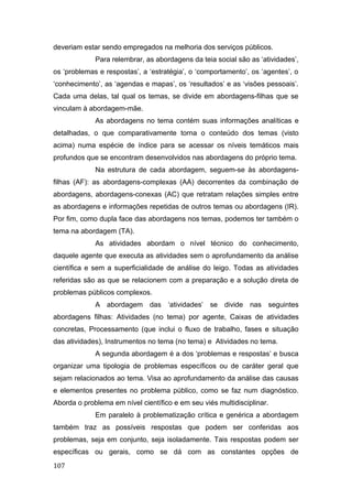 deveriam estar sendo empregados na melhoria dos serviços públicos.
Para relembrar, as abordagens da teia social são as ‘atividades’,
os ‘problemas e respostas’, a ‘estratégia’, o ‘comportamento’, os ‘agentes’, o
‘conhecimento’, as ‘agendas e mapas’, os ‘resultados’ e as ‘visões pessoais’.
Cada uma delas, tal qual os temas, se divide em abordagens-filhas que se
vinculam à abordagem-mãe.
As abordagens no tema contém suas informações analíticas e
detalhadas, o que comparativamente torna o conteúdo dos temas (visto
acima) numa espécie de índice para se acessar os níveis temáticos mais
profundos que se encontram desenvolvidos nas abordagens do próprio tema.
Na estrutura de cada abordagem, seguem-se às abordagens-
filhas (AF): as abordagens-complexas (AA) decorrentes da combinação de
abordagens, abordagens-conexas (AC) que retratam relações simples entre
as abordagens e informações repetidas de outros temas ou abordagens (IR).
Por fim, como dupla face das abordagens nos temas, podemos ter também o
tema na abordagem (TA).
As atividades abordam o nível técnico do conhecimento,
daquele agente que executa as atividades sem o aprofundamento da análise
científica e sem a superficialidade de análise do leigo. Todas as atividades
referidas são as que se relacionem com a preparação e a solução direta de
problemas públicos complexos.
A abordagem das ‘atividades’ se divide nas seguintes
abordagens filhas: Atividades (no tema) por agente, Caixas de atividades
concretas, Processamento (que inclui o fluxo de trabalho, fases e situação
das atividades), Instrumentos no tema (no tema) e Atividades no tema.
A segunda abordagem é a dos ‘problemas e respostas’ e busca
organizar uma tipologia de problemas específicos ou de caráter geral que
sejam relacionados ao tema. Visa ao aprofundamento da análise das causas
e elementos presentes no problema público, como se faz num diagnóstico.
Aborda o problema em nível científico e em seu viés multidisciplinar.
Em paralelo à problematização crítica e genérica a abordagem
também traz as possíveis respostas que podem ser conferidas aos
problemas, seja em conjunto, seja isoladamente. Tais respostas podem ser
específicas ou gerais, como se dá com as constantes opções de
107
 