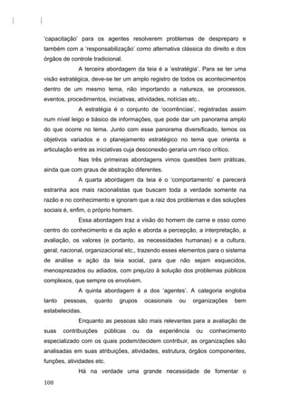 ‘capacitação’ para os agentes resolverem problemas de despreparo e
também com a ‘responsabilização’ como alternativa clássica do direito e dos
órgãos de controle tradicional.
A terceira abordagem da teia é a ‘estratégia’. Para se ter uma
visão estratégica, deve-se ter um amplo registro de todos os acontecimentos
dentro de um mesmo tema, não importando a natureza, se processos,
eventos, procedimentos, iniciativas, atividades, notícias etc..
A estratégia é o conjunto de ‘ocorrências’, registradas assim
num nível leigo e básico de informações, que pode dar um panorama amplo
do que ocorre no tema. Junto com esse panorama diversificado, temos os
objetivos variados e o planejamento estratégico no tema que orienta a
articulação entre as iniciativas cuja desconexão geraria um risco crítico.
Nas três primeiras abordagens vimos questões bem práticas,
ainda que com graus de abstração diferentes.
A quarta abordagem da teia é o ‘comportamento’ e parecerá
estranha aos mais racionalistas que buscam toda a verdade somente na
razão e no conhecimento e ignoram que a raiz dos problemas e das soluções
sociais é, enfim, o próprio homem.
Essa abordagem traz a visão do homem de carne e osso como
centro do conhecimento e da ação e aborda a percepção, a interpretação, a
avaliação, os valores (e portanto, as necessidades humanas) e a cultura,
geral, nacional, organizacional etc., trazendo esses elementos para o sistema
de análise e ação da teia social, para que não sejam esquecidos,
menosprezados ou adiados, com prejuízo à solução dos problemas públicos
complexos, que sempre os envolvem.
A quinta abordagem é a dos ‘agentes’. A categoria engloba
tanto pessoas, quanto grupos ocasionais ou organizações bem
estabelecidas.
Enquanto as pessoas são mais relevantes para a avaliação de
suas contribuições públicas ou da experiência ou conhecimento
especializado com os quais podem/decidem contribuir, as organizações são
analisadas em suas atribuições, atividades, estrutura, órgãos componentes,
funções, atividades etc.
Há na verdade uma grande necessidade de fomentar o
108
 