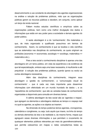 desenvolvimento e uso constante da abordagem dos agentes organizacionais
na análise e solução de problemas públicos, visto que as organizações
públicas gerem os recursos públicos e decidem, em conjunto, como aplicar
um terço da renda nacional.
Faltam muitos estudos científicos e empíricos sobre as
organizações públicas, bem como uma melhor divulgação dos dados e
informações que estão em seu poder para a sociedade e demais agentes do
poder público.
A sexta abordagem é a do ‘conhecimento’. Ela materializa o
que, de mais organizado e qualificado possuímos em termos de
conhecimento. Assim, no conhecimento é que se localiza o viés científico
que se sistematiza nas disciplinas do conhecimento, as quais originam as
profissões (economia => economista, sociologia => sociólogo, matemática =>
matemático etc.).
Para a teia social o conhecimento disciplinar é apenas uma das
abordagens em um tema público, em vista da experiência e da evidência de
que tal especialização, embora seja uma base necessária, é insuficiente e até
prejudicial à solução dos problemas públicos, quando ignora ou exclui as
outras abordagens necessárias.
Além das disciplinas do conhecimento, integram essa
abordagem a ‘gestão do conhecimento’, a ‘comunicação visual do
conhecimento’ – que é cada vez mais importante para disseminar
informações com efetividade em um mundo inundado de dados -, e os
‘repositórios de conhecimento’, que são as variadas bases de conhecimento
organizadas e disponíveis para consulta em diversos temas.
A sétima abordagem da teia social são as ‘agendas e mapas’,
que agregam os elementos e abordagens relativas ao tempo e o espaço real
no qual os agentes, as ações e os objetos se inserem.
Na dimensão do tempo podemos temos agendas, cronogramas,
calendários e congêneres, ou seja, tudo aquilo que insere, na linha do tempo
os demais elementos da teia e da realidade e, da mesma forma, mapas que
agreguem essas diversas informações e que permitam o cruzamento de
quaisquer elementos públicos relevantes por meio do georreferencialmento,
que permite colocarmos em mapas e neles consultarmos todas as
109
 