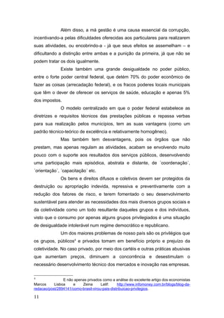 Além disso, a má gestão é uma causa essencial da corrupção,
incentivando-a pelas dificuldades oferecidas aos particulares para realizarem
suas atividades, ou encobrindo-a - já que seus efeitos se assemelham – e
dificultando a distinção entre ambas e a punição da primeira, já que não se
podem tratar os dois igualmente.
Existe também uma grande desigualdade no poder público,
entre o forte poder central federal, que detém 70% do poder econômico de
fazer as coisas (arrecadação federal), e os fracos poderes locais municipais
que têm o dever de oferecer os serviços de saúde, educação e apenas 5%
dos impostos.
O modelo centralizado em que o poder federal estabelece as
diretrizes e requisitos técnicos das prestações públicas e repassa verbas
para sua realização pelos municípios, tem as suas vantagens (como um
padrão técnico-teórico de excelência e relativamente homogêneo).
Mas também tem desvantagens, pois os órgãos que não
prestam, mas apenas regulam as atividades, acabam se envolvendo muito
pouco com o suporte aos resultados dos serviços públicos, desenvolvendo
uma participação mais episódica, abstrata e distante, de ´coordenação´,
´orientação´, ´capacitação´ etc.
Os bens e direitos difusos e coletivos devem ser protegidos da
destruição ou apropriação indevida, repressiva e preventivamente com a
redução dos fatores de risco, e terem fomentado o seu desenvolvimento
sustentável para atender as necessidades dos mais diversos grupos sociais e
da coletividade como um todo resultante daqueles grupos e dos indivíduos,
visto que o consumo por apenas alguns grupos privilegiados é uma situação
de desigualdade intolerável num regime democrático e republicano.
Um dos maiores problemas de nosso país são os privilégios que
os grupos, públicos4
e privados tomam em benefício próprio e prejuízo da
coletividade. No caso privado, por meio dos cartéis e outras práticas abusivas
que aumentam preços, diminuem a concorrência e desestimulam o
necessário desenvolvimento técnico dos mercados e inovação nas empresas.
4
E não apenas privados como a análise do excelente artigo dos economistas
Marcos Lisboa e Zeina Latif: http://www.infomoney.com.br/blogs/blog-da-
redacao/post/2894141/como-brasil-virou-pais-distribuicao-privilegios.
11
 