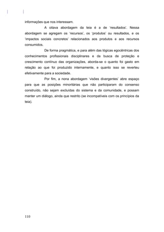 informações que nos interessam.
A oitava abordagem da teia é a de ‘resultados’. Nessa
abordagem se agregam os ‘recursos’, os ‘produtos’ ou resultados, e os
‘impactos sociais concretos’ relacionados aos produtos e aos recursos
consumidos.
De forma pragmática, e para além das lógicas egocêntricas dos
conhecimentos profissionais disciplinares e da busca de proteção e
crescimento contínuo das organizações, aborda-se o quanto foi gasto em
relação ao que foi produzido internamente, e quanto isso se reverteu
efetivamente para a sociedade.
Por fim, a nona abordagem ‘visões divergentes’ abre espaço
para que as posições minoritárias que não participaram do consenso
construído, não sejam excluídas do sistema e da comunidade, e possam
manter um diálogo, ainda que restrito (se incompatíveis com os princípios da
teia).
110
 