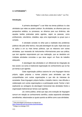3.1 ATIVIDADES74
.
“Saber e não fazer, ainda não é saber” Lao Tsé.
Introdução.
A primeira abordagem75
a ser feita nos temas públicos é a das
atividades que neles se podem praticar. As atividades, se olhamos para sua
perspectiva estática, ou processos, se olhamos para sua dinâmica, são
aquelas tarefas praticadas pelos agentes, sejam as pessoas, como
profissionais, voluntários, cidadãos, seja uma organização ou grupo que a
compõe.
A atividade consiste no olhar para a realidade dos problemas
públicos não pelo olhar teórico, mas pela abordagem da ação. Ação essa que
se aplica a um ou mais temas públicos, que se relaciona com outras
atividades, que necessita de instrumentos informacionais para sua prática,
que tem agentes responsáveis por sua realização, que se desdobra em
múltiplas atividades concretas e que deve seguir um fluxo de trabalho
adequado.
A abordagem das atividades é um diferencial de integração da
teia social e se soma à tradicional organização do conhecimento que se faz
por temas e por agentes.
Cada organização pública costuma ter uma linguagem técnica
própria, siglas próprias e nomes próprios para atividades que são
compartilhadas com outras organizações e que são de interesse da
sociedade. Essa linguagem própria facilita o trabalho interno, mas dificulta a
colaboração com outras organizações e a participação social. Fechar o item
explicando as vantagens da abordagem transversal das atividades frente a
organização tradicional por temas e por agentes.
Já o tema público, ainda que seja uma evolução de linguagem
comum em relação ao conhecimento científico, acaba separando atividades
semelhantes, relacionadas ou iguais quando as define como suas atividades.
74
Esta abordagem encontra-se na internet em
https://teiasocial.mpf.mp.br/index.php5/Atividades
75
Código na ontologia ‘A10’.
111
 