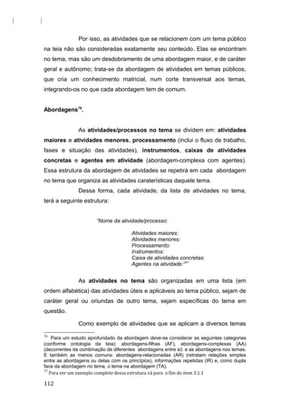 Por isso, as atividades que se relacionem com um tema público
na teia não são consideradas exatamente seu conteúdo. Elas se encontram
no tema, mas são um desdobramento de uma abordagem maior, e de caráter
geral e autônomo; trata-se da abordagem de atividades em temas públicos,
que cria um conhecimento matricial, num corte transversal aos temas,
integrando-os no que cada abordagem tem de comum.
Abordagens76
.
As atividades/processos no tema se dividem em: atividades
maiores e atividades menores, processamento (inclui o fluxo de trabalho,
fases e situação das atividades), instrumentos, caixas de atividades
concretas e agentes em atividade (abordagem-complexa com agentes).
Essa estrutura da abordagem de atividades se repetirá em cada abordagem
no tema que organiza as atividades caraterísticas daquele tema.
Dessa forma, cada atividade, da lista de atividades no tema,
terá a seguinte estrutura:
“Nome da atividade/processo:
Atividades maiores:
Atividades menores:
Processamento:
Instrumentos:
Caixa de atividades concretas:
Agentes na atividade:”77
As atividades no tema são organizadas em uma lista (em
ordem alfabética) das atividades úteis e aplicáveis ao tema público, sejam de
caráter geral ou oriundas de outro tema, sejam específicas do tema em
questão.
Como exemplo de atividades que se aplicam a diversos temas
76
Para um estudo aprofundado da abordagem deve-se considerar as seguintes categorias
(conforme ontologia da teia): abordagens-filhas (AF), abordagens-complexas (AA)
(decorrentes da combinação de diferentes abordagens entre si) e as abordagens nos temas.
E também as menos comuns: abordagens-relacionadas (AR) (retratam relações simples
entre as abordagens ou delas com os princípios), informações repetidas (IR) e, como dupla
face da abordagem no tema, o tema na abordagem (TA).
77
Para ver um exemplo complete dessa estrutura vá para o fim do item 3.1.1
112
 