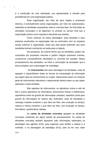 é a construção de uma solicitação, sua apresentação e entrada para
providências em uma organização pública.
Essa organização, por meio de seus órgãos e processos
internos, e eventualmente outras organizações, por meio de subprocessos,
realizarão as atividades necessárias; essa é a terceira fase. Ao final todas as
atividades convergem e se aglutinam no produto ou serviço final que a
organização produz como resposta à demanda que recebeu.
Como veremos na oitava abordagem, essa atividade e seus
produtos construídos na organização não se confundem com os impactos
sociais externos à organização, ainda que esta possa pretender que seus
resultados tenham contribuído em parte para o impacto.
Os processos, da mesma forma que as atividades, podem ser
compostos por processos menores e podem integrar processos maiores,
cruzando-se (compartilhando atividades) ou correndo em paralelo. Nesse
processamento das atividades, vai influir a ‘priorização de atividades’ que é
tema complexo com a abordagem de ‘estratégia’.
Os instrumentos são outra abordagem de atividades, onde se
agregam e disponibilizam todas as formas de manipulação da informação
que sejam úteis ao conhecimento ou à ação, relacionando assim um conjunto
geral de instrumentos relevantes e selecionando dentre esses os que sejam
aplicáveis a cada atividade.
São espécies de instrumentos: os aplicativos (como a wiki da
teia e outros aplicativos de informática), documentos (físicos e eletrônicos),
repositórios (meio de guarda de informações variadas), repertório (meio para
guarda de informações do mesmo tipo. Exemplos: caixa de atividades e
rankings) modelos (mostram o que deve ser feito, sem evolução no tempo),
roteiros e rotinas (mostram o que deve ser feito, com evolução no tempo),
formulários, questionários, tabelas.
As caixas de atividades concretas agregam as atividades
concretas, existentes em algum estado de processamento. As caixas de
atividades concretas também aparecem (são informações replicadas) na
abordagem dos agentes (A14), para organizar suas tarefas a realizar e a
controlar, e na abordagem da estratégia (A12), para se ter uma visão
114
 