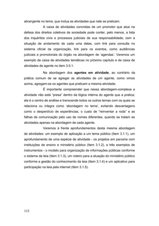 abrangente no tema, que inclua as atividades que nele se praticam.
A caixa de atividades concretas de um promotor que atue na
defesa dos direitos coletivos da sociedade pode conter, pelo menos, a lista
dos inquéritos civis e processos judiciais de sua responsabilidade, com a
situação de andamento de cada uma delas, com link para consulta no
sistema oficial da organização, link para os eventos, como audiências
judiciais e promotoriais do órgão na abordagem de ‘agendas’. Veremos um
exemplo de caixa de atividades temáticas no próximo capítulo e de caixa de
atividades de agente no item 3.5.1.
Na abordagem dos agentes em atividade, ao contrário da
prática comum de se agregar as atividades de um agente, como vimos
acima, agregam-se os agentes que praticam a mesma atividade.
É importante compreender que nessa abordagem-complexa a
atividade não está “presa” dentro da lógica interna do agente que a pratica;
ela é o centro de análise e transcende todos os outros temas com os quais se
relaciona ou integra como ‘abordagem no tema’, evitando desvantagens
como o desperdício de experiências, o custo de “reinventar a roda” e as
falhas de comunicação pelo uso de nomes diferentes, quando se tratam as
atividades apenas na abordagem de cada agente.
Veremos à frente aprofundamentos desta mesma abordagem
de atividades: um exemplo de aplicação a um tema público (Item 3.1.1), um
aprofundamento de uma espécie de atividade - os projetos em parceria com
instituições de ensino e ministério público (Item 3.1.2), e três exemplos de
instrumentos - o modelo para organização de informações públicas conforme
o sistema da teia (Item 3.1.3), um roteiro para a atuação do ministério público
conforme a gestão do conhecimento da teia (Item 3.1.4) e um aplicativo para
participação na teia pela internet (Item 3.1.5).
115
 