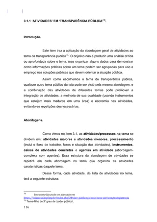 3.1.1 ‘ATIVIDADES’ EM ‘TRANSPARÊNCIA PÚBLICA’78
.
Introdução.
Este item traz a aplicação da abordagem geral de atividades ao
tema da transparência pública79
. O objetivo não é produzir uma análise crítica
ou aprofundada sobre o tema, mas organizar alguns dados para demonstrar
como informações práticas sobre um tema podem ser agrupadas para uso e
emprego nas soluções públicas que devem orientar a atuação pública.
Assim como escolhemos o tema de transparência pública,
qualquer outro tema público da teia pode ser visto pela mesma abordagem, e
a combinação das atividades de diferentes temas pode promover a
integração de atividades, a melhoria de sua qualidade (usando instrumentos
que estejam mais maduros em uma área) e economia nas atividades,
evitando-se repetições desnecessárias.
Abordagens.
Como vimos no item 3.1, as atividades/processos no tema se
dividem em: atividades maiores e atividades menores, processamento
(inclui o fluxo de trabalho, fases e situação das atividades), instrumentos,
caixas de atividades concretas e agentes em atividade (abordagem-
complexa com agentes). Essa estrutura da abordagem de atividades se
repetirá em cada abordagem no tema que organiza as atividades
caraterísticas daquele tema.
Dessa forma, cada atividade, da lista de atividades no tema,
terá a seguinte estrutura:
78
Este conteúdo pode ser acessado em
https://teiasocial.mpf.mp.br/index.php5/Poder_publico/acesso-bens-servicos/transparencia
79
Tema-filho de 3o
grau de ‘poder público'.
116
 