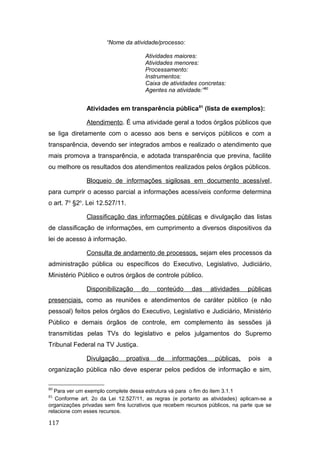 “Nome da atividade/processo:
Atividades maiores:
Atividades menores:
Processamento:
Instrumentos:
Caixa de atividades concretas:
Agentes na atividade:”80
Atividades em transparência pública81
(lista de exemplos):
Atendimento. É uma atividade geral a todos órgãos públicos que
se liga diretamente com o acesso aos bens e serviços públicos e com a
transparência, devendo ser integrados ambos e realizado o atendimento que
mais promova a transparência, e adotada transparência que previna, facilite
ou melhore os resultados dos atendimentos realizados pelos órgãos públicos.
Bloqueio de informações sigilosas em documento acessível,
para cumprir o acesso parcial a informações acessíveis conforme determina
o art. 7o
§2o
. Lei 12.527/11.
Classificação das informações públicas e divulgação das listas
de classificação de informações, em cumprimento a diversos dispositivos da
lei de acesso à informação.
Consulta de andamento de processos, sejam eles processos da
administração pública ou específicos do Executivo, Legislativo, Judiciário,
Ministério Público e outros órgãos de controle público.
Disponibilização do conteúdo das atividades públicas
presenciais, como as reuniões e atendimentos de caráter público (e não
pessoal) feitos pelos órgãos do Executivo, Legislativo e Judiciário, Ministério
Público e demais órgãos de controle, em complemento às sessões já
transmitidas pelas TVs do legislativo e pelos julgamentos do Supremo
Tribunal Federal na TV Justiça.
Divulgação proativa de informações públicas, pois a
organização pública não deve esperar pelos pedidos de informação e sim,
80
Para ver um exemplo complete dessa estrutura vá para o fim do item 3.1.1
81
Conforme art. 2o da Lei 12.527/11, as regras (e portanto as atividades) aplicam-se a
organizações privadas sem fins lucrativos que recebem recursos públicos, na parte que se
relacione com esses recursos.
117
 