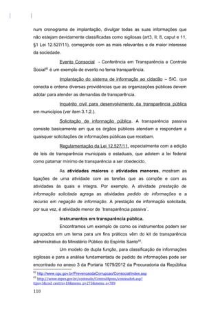 num cronograma de implantação, divulgar todas as suas informações que
não estejam devidamente classificadas como sigilosas (art3, II; 8, caput e 11,
§1 Lei 12.527/11), começando com as mais relevantes e de maior interesse
da sociedade.
Evento Consocial - Conferência em Transparência e Controle
Social82
é um exemplo de evento no tema transparência.
Implantação do sistema de informação ao cidadão – SIC, que
conecta e ordena diversas providências que as organizações públicas devem
adotar para atender as demandas de transparência.
Inquérito civil para desenvolvimento da transparência pública
em municípios (ver item 3.1.2.).
Solicitação de informação pública. A transparência passiva
consiste basicamente em que os órgãos públicos atendam e respondam a
quaisquer solicitações de informações públicas que recebam.
Regulamentação da Lei 12.527/11, especialmente com a edição
de leis de transparência municipais e estaduais, que adotem a lei federal
como patamar mínimo de transparência a ser obedecido.
As atividades maiores e atividades menores, mostram as
ligações de uma atividade com as tarefas que as compõe e com as
atividades às quais e integra. Por exemplo. A atividade prestação de
informação solicitada agrega as atividades pedido de informações e a
recurso em negação de informação. A prestação de informação solicitada,
por sua vez, é atividade menor de ´transparência passiva´.
Instrumentos em transparência pública.
Encontramos um exemplo de como os instrumentos podem ser
agrupados em um tema para um fins práticos vêm do kit de transparência
administrativa do Ministério Público do Espírito Santo83
.
Um modelo de dupla função, para classificação de informações
sigilosas e para a análise fundamentada de pedido de informações pode ser
encontrado no anexo 3 da Portaria 1079/2012 da Procuradoria da República
82
http://www.cgu.gov.br/PrevencaodaCorrupcao/Consocial/index.asp
83
http://www.mpes.gov.br/conteudo/CentralApoio/conteudo6.asp?
tipo=3&cod_centro=18&menu_p=273&menu_s=789
118
 