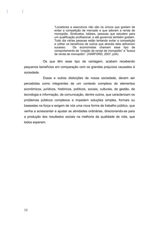 “Locadores e executivos não são os únicos que gostam de
evitar a competição de mercado e que adoram a renda de
monopólio. Sindicatos, lobbies, pessoas que estudam para
um qualificação profissional, e até governos também gostam.
Todo dia várias pessoas estão tentando evitar a competição
e colher os benefícios de outros que através dela obtiveram
sucesso. Os economistas chamam esse tipo de
comportamento de “criação de renda de monopólio” e “busca
de renda de monopólio”. (HARFORD, 2007, p34).
Os que têm esse tipo de vantagem, acabam recebendo
pequenos benefícios em comparação com os grandes prejuízos causados à
sociedade.
Essas e outras distorções de nossa sociedade, devem ser
percebidas como integrantes de um contexto complexo de elementos
econômicos, jurídicos, históricos, políticos, sociais, culturais, de gestão, de
tecnologia e informação, de comunicação, dentre outros, que caracterizam os
problemas públicos complexos e impedem soluções simples, formais ou
baseadas na força e exigem de nós uma nova forma de trabalho público, que
venha a acrescentar e ajustar as atividades ordinárias, direcionando-as para
a produção dos resultados sociais na melhoria da qualidade de vida, que
todos esperam.
12
 