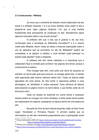 3.1.5 Instrumento – Wikiteia.
Já vimos que o ambiente de trabalho virtual colaborativo da teia
social é a Wikiteia (Capítulo 1.1) e já vimos também como aderir à teia e
preparar-se para vigiar páginas (Capítulo 1.4), que é uma medida
fundamental para acompanhar as mudanças na teia. Abordaremos agora
algumas instruções sobre o uso da wiki da teia87
.
O software wiki que a teia usa é gratuito e de uso livre,
contribuição para a sociedade da Wikimedia Foundation88
e é o mesmo
usado pela Wikipdia. Assim, todas as claras e maduras explicações sobre o
uso do aplicativo que se encontram no site da Wikipédia89
podem ser
consultadas e se aplicam à wikiteia, e você também pode participar ou
assistir aulas abertas90
sobre a wikipedia.
O software wiki tem várias utilidades e é importante que o
colaborador fique à vontade para contribuir nas páginas dos temas, porque o
conhecimento é coletivo.
Para navegar pela wiki, você pode usar barra de pesquisa se
escolher um termo pelo qual quer procurar, ou navegar pelos links. A wikiteia
está organizada pela mesma estrutura desse livro. Todos os tópicos estão
agrupados em nove temas, de ‘teia social’ à ‘segurança pública’ e nove
abordagens, de ‘atividades’ à ‘visões pessoais’. Essa estrutura de tópicos
está presente na página inicial e na barra lateral, o que facilita saltar de um
tema para outro.
Cada um desses se subdivide em outros temas e quaisquer
desses podem se conjugar num tema complexo, e todos esses temas podem
ser organizados em páginas, subpáginas ou tópicos dentro de uma página da
wiki.
Na parte de cima da barra lateral esquerda, estão os links ‘Aviso
Legal’, ‘Novidades’ e ‘Primeiros Passos’. O primeiro explica que as
informações na wiki são meramente preparatórias para a participação social
87
Essas instruções estão em https://teiasocial.mpf.gov.br/index.php5/Ajuda:Conteúdos
88
http://wikimediafoundation.org/wiki/Home
89
Temos um exemplo em http://pt.wikipedia.org/wiki/Ajuda:Tutorial
90
https://teiasocial.mpf.gov.br/index.php5/Teia_social/capacitação/curso-online-wikipedia
122
 