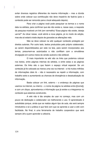 evitar diversos registros diferentes da mesma informação – mas a dúvida
sobre onde colocar sua contribuição não deve impedi-lo de fazê-la (pois o
conteúdo pode ser removido para o local adequado depois).
Para criar a página você pode pesquisar os termos e o nome
dela na wikiteia, para confirmar que ela não existe e, nesse caso, a resposta
da pesquisa mostrará um link (em vermelho) “Essa página não existe, deseja
uar-la?” Ao clicar nesse, você abrirá a nova página, já no modo de edição,
mas ela só estará criada depois de gravadas as alterações nela.
Não se deve colocar na wiki qualquer conteúdo protegido por
direitos autorais. Por outro lado, textos produzidos pelo próprio colaborador,
ao serem disponibilizados por este na teia, para serem incorporados aos
temas, presumem-se autorizados e não conflitam com a simultânea
divulgação em outros meios da versão autoral e não editável.
O mais importante na wiki são os links que podemos colocar
nos textos, entre páginas internas da wikiteia, e entre estas e as páginas
externas. Os links são o que fazem o espaço virtual especial. Se um
conteúdo já foi colocado ao menos uma vez na internet – e há muitos milhões
de informações úteis lá – não é necessário se repetir a informação, com
trabalho extra e aumentando as chances de divergência e desatualização da
informação.
Basta colocar um link, externo – o endereço de páginas que
usamos na internet, ou interno – o nome da página na wikiteia entre [[nome]],
e com um clique, aproveitamos a informação que já existe e a integramos no
conteúdo que estamos construindo.
A wiki não é tão simples de usar no começo, mas com um
pouco de dedicação o colaborador vai melhorando o uso. O aprendizado é
autodidata porque, ainda que se realize algum tipo de aula, ela será sempre
introdutória e só a prática é que fará com que se aprenda a usar a wiki com
facilidade. No final, é uma ferramenta de trabalho cooperativo que será
sempre útil a quem aprender a utilizá-la.
124
 