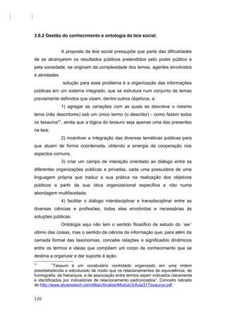 3.6.2 Gestão do conhecimento e ontologia da teia social.
A proposta da teia social pressupõe que parte das dificuldades
de se alcançarem os resultados públicos pretendidos pelo poder público e
pela sociedade, se originam da complexidade dos temas, agentes envolvidos
e atividades.
solução para esse problema é a organização das informações
públicas em um sistema integrado, que se estrutura num conjunto de temas
previamente definidos que visam, dentre outros objetivos, a:
1) agregar as variações com as quais se descreve o mesmo
tema (não descritores) sob um único termo (o descritor) - como fazem todos
os tesauros91
, ainda que a lógica do tesauro seja apenas uma das presentes
na teia;
2) incentivar a integração das diversas temáticas públicas para
que atuem de forma coordenada, obtendo a sinergia da cooperação nos
aspectos comuns,
3) criar um campo de interação orientado ao diálogo entre as
diferentes organizações públicas e privadas, cada uma possuidora de uma
linguagem própria que traduz a sua prática na realização dos objetivos
públicos a partir da sua ótica organizacional específica e não numa
abordagem multifacetada;
4) facilitar o diálogo interdisciplinar e transdisciplinar entre as
diversas ciências e profissões, todas elas envolvidas e necessárias às
soluções públicas.
Ontologia aqui não tem o sentido filosófico de estudo do ´ser´
último das coisas, mas o sentido da ciência da informação que, para além da
camada formal das taxonomias, concebe relações e significados dinâmicos
entre os termos e ideias que compõem um corpo de conhecimento que se
destina a organizar e dar suporte à ação.
91
“Tesauro é um vocabulário controlado organizado em uma ordem
preestabelecida e estruturado de modo que os relacionamentos de equivalência, de
homografia, de hierarquia, e de associação entre termos sejam indicados claramente
e identificados por indicadores de relacionamento padronizados”. Conceito retirado
de http://www.alvarestech.com/lillian/Analise/Modulo3/Aula31Tesauros.pdf
126
 