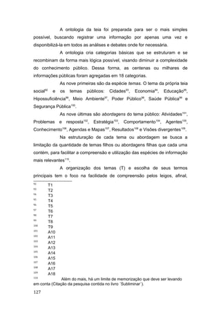 A ontologia da teia foi preparada para ser o mais simples
possível, buscando registrar uma informação por apenas uma vez e
disponibilizá-la em todos as análises e debates onde for necessária.
A ontologia cria categorias básicas que se estruturam e se
recombinam da forma mais lógica possível, visando diminuir a complexidade
do conhecimento público. Dessa forma, as centenas ou milhares de
informações públicas foram agregadas em 18 categorias.
As nove primeiras são da espécie temas. O tema da própria teia
social92
e os temas públicos: Cidades93
, Economia94
, Educação95
,
Hipossuficiência96
, Meio Ambiente97
, Poder Público98
, Saúde Pública99
e
Segurança Pública100
.
As nove últimas são abordagens do tema público: Atividades101
,
Problemas e resposta102
, Estratégia103
, Comportamento104
, Agentes105
,
Conhecimento106
, Agendas e Mapas107
, Resultados108
e Visões divergentes109
.
Na estruturação de cada tema ou abordagem se busca a
limitação da quantidade de temas filhos ou abordagens filhas que cada uma
contém, para facilitar a compreensão e utilização das espécies de informação
mais relevantes110
.
A organização dos temas (T) e escolha de seus termos
principais tem o foco na facilidade de compreensão pelos leigos, afinal,
92
T1
93
T2
94
T3
95
T4
96
T5
97
T6
98
T7
99
T8
100
T9
101
A10
102
A11
103
A12
104
A13
105
A14
106
A15
107
A16
108
A17
109
A18
110
Além do mais, há um limite de memorização que deve ser levando
em conta (Citação da pesquisa contida no livro ´Subliminar´).
127
 