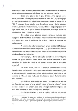 excetuando a área de formação profissionais e as experiências de trabalho,
somos leigos em todas as demais áreas, que são a imensa maioria.
Cada tema público de 1º grau (vistos acima) agrega vários
temas pertinentes. Nesse perspectiva existem o ‘tema pai’ (TP) (que agrupa
os diversos temas que são diretamente vinculados a ele) e os ‘temas filhos’
(TF). A natureza dessa relação varia. Em alguns casos, não há qualquer
novidade, como em ´meio ambiente´, ´saúde pública´ e ´segurança pública´111
cujos temas filhos são os que já estamos acostumados a tratar (os temas são
estudados na parte 2 deste guia da teia).
Em outros temas públicos existem variações maiores, com
agregação de temas filhos relacionados, mas evidentemente diferenciados,
tudo tendo em vista a facilidade de acesso, clareza e utilidade do
conhecimento.
A combinação entre temas cria um ‘grupo temático’ (GT) do qual
se derivam os chamados ‘temas complexos’ (TT), que mantém uma relação
com os temas originais por meio do grupo temático que realiza a integração e
coordenação do conhecimento.
Por exemplo, o tema ‘educação’ somado ao tema ‘indígena’
formam um grupo temático, e dele nasce com relativa autonomia, o tema
complexo da educação indígena. O mesmo ocorre para a educação
ambiental.
Em outros casos pode não se obter um termo tão conhecido: a
soma do tema saúde pública com o tema meio ambiente formaria um grupo
temático entre estes e deles decorreria a saúde ambiental (que incluiria, por
exemplo, a influência das mudanças climáticas na saúde humana) como
tema complexo.
Em diversas realizações dos temas complexos pode ser que
não fique tão clara qual o ‘tema sujeito” e qual o “tema predicado”. Acima
pudemos perceber que aplicava-se o tema educação ao tema indígenas e o
tema meio ambiente ao tema saúde pública. Exemplo?
Em várias situações o tema complexo pode ter um caráter
111
No caso de segurança pública, os profissionais jurídicos podem ter
dificuldade, pois estão acostumados a se referir a crimes, direito penal, atuação e
processos criminais, o que é apenas uma parte da segurança pública como um todo.
128
 