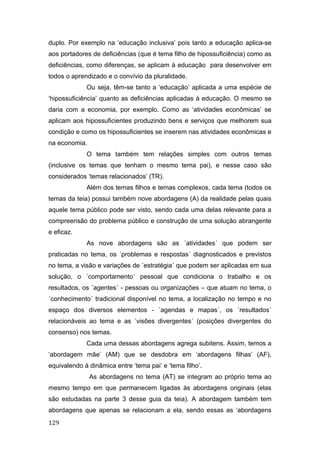 duplo. Por exemplo na ‘educação inclusiva’ pois tanto a educação aplica-se
aos portadores de deficiências (que é tema filho de hipossuficiência) como as
deficiências, como diferenças, se aplicam à educação para desenvolver em
todos o aprendizado e o convívio da pluralidade.
Ou seja, têm-se tanto a ‘educação’ aplicada a uma espécie de
‘hipossuficiência’ quanto as deficiências aplicadas à educação. O mesmo se
daria com a economia, por exemplo. Como as ‘atividades econômicas’ se
aplicam aos hipossuficientes produzindo bens e serviços que melhorem sua
condição e como os hipossuficientes se inserem nas atividades econômicas e
na economia.
O tema também tem relações simples com outros temas
(inclusive os temas que tenham o mesmo tema pai), e nesse caso são
considerados ‘temas relacionados’ (TR).
Além dos temas filhos e temas complexos, cada tema (todos os
temas da teia) possui também nove abordagens (A) da realidade pelas quais
aquele tema público pode ser visto, sendo cada uma delas relevante para a
compreensão do problema público e construção de uma solução abrangente
e eficaz.
As nove abordagens são as ´atividades´ que podem ser
praticadas no tema, os ´problemas e respostas´ diagnosticados e previstos
no tema, a visão e variações de ´estratégia´ que podem ser aplicadas em sua
solução, o ´comportamento´ pessoal que condiciona o trabalho e os
resultados, os ´agentes´ - pessoas ou organizações – que atuam no tema, o
´conhecimento´ tradicional disponível no tema, a localização no tempo e no
espaço dos diversos elementos - ´agendas e mapas´, os ´resultados´
relacionáveis ao tema e as ´visões divergentes´ (posições divergentes do
consenso) nos temas.
Cada uma dessas abordagens agrega subitens. Assim, temos a
‘abordagem mãe’ (AM) que se desdobra em ‘abordagens filhas’ (AF),
equivalendo à dinâmica entre ‘tema pai’ e ‘tema filho’.
As abordagens no tema (AT) se integram ao próprio tema ao
mesmo tempo em que permanecem ligadas às abordagens originais (elas
são estudadas na parte 3 desse guia da teia). A abordagem também tem
abordagens que apenas se relacionam a ela, sendo essas as ‘abordagens
129
 