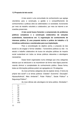 1.2 Proposta da teia social.
A teia social é uma comunidade de conhecimento que agrega
voluntários para a construção, a gestão e o compartilhamento de
conhecimentos e práticas úteis às coletividades e à sociedade, funcionando
por meio de trabalho voluntário e colaborativo, por meio da internet e em
ocasiões presenciais.
A teia social busca fomentar a compreensão de problemas
públicos complexos e a construção colaborativa de soluções
sustentáveis, baseando-se em: 1) organização do conhecimento de
interesse público, 2) uma proposta teórica e prática de trabalho e 3)
iniciativas autônomas e coordenadas para sua implantação.
Para a concretização do objetivo acima, a proposta da teia
social é a de engajar e formar cidadãos – funcionários públicos ou não - no
estudo e trabalho colaborativo de busca de soluções públicas de impacto
social sustentável em todos os temas públicos relevantes e abordagens
necessárias.
Esses foram organizados numa ontologia que criou categorias
básicas que se estruturam e se recombinam da forma mais lógica possível,
visando diminuir a complexidade do conhecimento público. Dessa forma,
todas as informações públicas podem ser agregadas em 18 categorias.
As nove primeiras categorias são da espécie temas. O tema da
própria teia social5
e os temas públicos: Cidades6
, Economia7
, Educação8
,
Hipossuficiência9
, Meio Ambiente10
, Poder Público11
, Saúde Pública12
e
Segurança Pública13
.
As nove últimas são abordagens do tema público: Atividades14
,
5
T1
6
T2
7
T3
8
T4
9
T5
10
T6
11
T7
12
T8
13
T9
14
A10
13
 