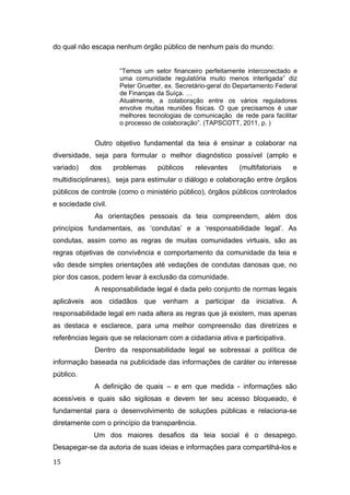 do qual não escapa nenhum órgão público de nenhum país do mundo:
“Temos um setor financeiro perfeitamente interconectado e
uma comunidade regulatória muito menos interligada” diz
Peter Gruetter, ex. Secretário-geral do Departamento Federal
de Finanças da Suíça. …
Atualmente, a colaboração entre os vários reguladores
envolve muitas reuniões físicas. O que precisamos é usar
melhores tecnologias de comunicação de rede para facilitar
o processo de colaboração”. (TAPSCOTT, 2011, p. )
Outro objetivo fundamental da teia é ensinar a colaborar na
diversidade, seja para formular o melhor diagnóstico possível (amplo e
variado) dos problemas públicos relevantes (multifatoriais e
multidisciplinares), seja para estimular o diálogo e colaboração entre órgãos
públicos de controle (como o ministério público), órgãos públicos controlados
e sociedade civil.
As orientações pessoais da teia compreendem, além dos
princípios fundamentais, as ‘condutas’ e a ‘responsabilidade legal’. As
condutas, assim como as regras de muitas comunidades virtuais, são as
regras objetivas de convivência e comportamento da comunidade da teia e
vão desde simples orientações até vedações de condutas danosas que, no
pior dos casos, podem levar à exclusão da comunidade.
A responsabilidade legal é dada pelo conjunto de normas legais
aplicáveis aos cidadãos que venham a participar da iniciativa. A
responsabilidade legal em nada altera as regras que já existem, mas apenas
as destaca e esclarece, para uma melhor compreensão das diretrizes e
referências legais que se relacionam com a cidadania ativa e participativa.
Dentro da responsabilidade legal se sobressai a política de
informação baseada na publicidade das informações de caráter ou interesse
público.
A definição de quais – e em que medida - informações são
acessíveis e quais são sigilosas e devem ter seu acesso bloqueado, é
fundamental para o desenvolvimento de soluções públicas e relaciona-se
diretamente com o princípio da transparência.
Um dos maiores desafios da teia social é o desapego.
Desapegar-se da autoria de suas ideias e informações para compartilhá-los e
15
 