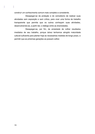 construir um conhecimento comum mais completo e consistente.
Desapegar-se da proteção e do comodismo de realizar suas
atividades sem exposição e sem crítica, para viver uma forma de trabalho
transparente que permita que os outros conheçam suas atividades,
desenvolvendo-se, a partir daí, o diálogo entre as diversidades.
Desapegar-se, por fim, da ansiedade de colher resultados
imediatos de seu trabalho, porque talvez tenhamos atingido maturidade
cultural suficiente para plantar hoje as necessárias medidas de longo prazo, e
permitir que as próximas gerações as possam colher.
16
 