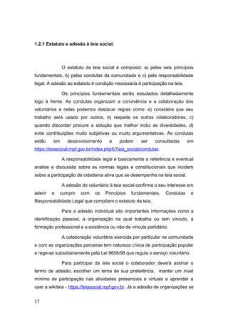 1.2.1 Estatuto e adesão à teia social.
O estatuto da teia social é composto: a) pelos seis princípios
fundamentais, b) pelas condutas da comunidade e c) pela responsabilidade
legal. A adesão ao estatuto é condição necessária à participação na teia.
Os princípios fundamentais serão estudados detalhadamente
logo à frente. As condutas organizam a convivência e a colaboração dos
voluntários e nelas podemos destacar regras como: a) considere que seu
trabalho será usado por outros, b) respeite os outros colaboradores, c)
quando discordar procure a solução que melhor inclui as diversidades, d)
evite contribuições muito subjetivas ou muito argumentativas. As condutas
estão em desenvolvimento e podem ser consultadas em
https://teiasocial.mpf.gov.br/index.php5/Teia_social/condutas.
A responsabilidade legal é basicamente a referência e eventual
análise e discussão sobre as normas legais e constitucionais que incidem
sobre a participação de cidadania ativa que se desempenha na teia social.
A adesão do voluntário à teia social confirma o seu interesse em
aderir e cumprir com os Princípios fundamentais, Condutas e
Responsabilidade Legal que compõem o estatuto da teia.
Para a adesão individual são importantes informações como a
identificação pessoal, a organização na qual trabalha ou tem vínculo, a
formação professional e a existência ou não de vincula partidário.
A colaboração voluntária exercida por particular na comunidade
e com as organizações parceiras tem natureza cívica de participação popular
e rege-se subsidiariamente pela Lei 9608/98 que regula o serviço voluntário.
Para participar da teia social o colaborador deverá assinar o
termo de adesão, escolher um tema de sua preferência, manter um nível
mínimo de participação nas atividades presenciais e virtuais e aprender a
usar a wikiteia - https://teiasocial.mpf.gov.br. Já a adesão de organizações se
17
 