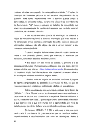qualquer iniciativa ou expressão de cunho político-partidário; '''c)''' ações de
promoção de interesses próprios ou de terceiros, corporativistas ou de
qualquer outra forma incompatíveis com a solução pública ampla e
democrática, no ambiente da teia, ou fora dela utilizando-se indevidamente
da Comunidade; '''d)''' riscos e prejuízos ao trabalho da comunidade que
advenham da prevalência de conflito de interesses, por condição pessoal,
profissional, de parentesco ou outra.
A teia social tem como política de informação os objetivos e
regras de transparência pública e acesso à informação que estão nas leis e
na Constituição, e trata apenas da informação de caráter público e acessível.
Informações sigilosas não são objeto da teia e devem receber o seu
cuidadoso tratamento oficial.
O mesmo se aplica às informações pessoais, exceto no que se
refere a sua dimensão pública, como por exemplo, a avaliação das
atividades, condutas e decisões de caráter público.
A teia social tem três níveis de acesso. O primeiro é o de
acesso para leitura das informações disponibilizadas pela teia. Esse é de livre
acesso a todos pela internet - https://teiasocial.mpf.gov.br. O segundo nivel
diz respeito a edição das informações da teia, disponível para quem adere a
ela e vale para a imensa maioria das páginas da teia.
O terceiro nivel diz respeito às atividades concretas e páginas
de agentes (organizações ou pessoas) desenvolvidas na teia, no qual os
responsáveis podem estabelecer restrições às edições em suas páginas.
Sobre a participação em comunidades virtuais Jono Bacon diz
(BACON, ?, f. 36 e 58) que quando você conseguir demonstrar confiança e
capacidade de escutar, sua comunidade o respeitará. Ela estará disposta a
ouvi-lo, a trabalhar com você..., que qualquer um na comunidade pode afetar
o que aparece nela e que todo mundo tem a oportunidade, por meio de
trabalho duro e de mérito, de fazer uma contribuição positiva ao sistema.
Diz também (BACON, ?, f. 58), e vale para a teia, que uma
meritocracia é um sistema de governança no qual os membros recebem
responsabilidade e reconhecimento com base em realizações, mérito e
19
 