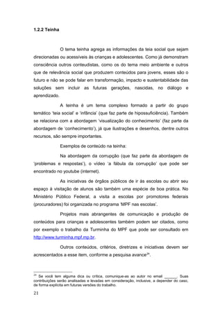 1.2.2 Teinha
O tema teinha agrega as informações da teia social que sejam
direcionadas ou acessíveis às crianças e adolescentes. Como já demonstram
consciência outros conteudistas, como os do tema meio ambiente e outros
que de relevância social que produzem conteúdos para jovens, esses são o
futuro e não se pode falar em transformação, impacto e sustentabilidade das
soluções sem incluir as futuras gerações, nascidas, no diálogo e
aprendizado.
A teinha é um tema complexo formado a partir do grupo
temático ‘teia social’ e ‘infância’ (que faz parte de hipossuficiência). Também
se relaciona com a abordagem ‘visualização do conhecimento’ (faz parte da
abordagem de ‘conhecimento’), já que ilustrações e desenhos, dentre outros
recursos, são sempre importantes.
Exemplos de conteúdo na teinha:
Na abordagem da corrupção (que faz parte da abordagem de
‘problemas e respostas’), o vídeo ‘a fábula da corrupção’ que pode ser
encontrado no youtube (internet).
As iniciativas de órgãos públicos de ir às escolas ou abrir seu
espaço à visitação de alunos são também uma espécie de boa prática. No
Ministério Público Federal, a visita a escolas por promotores federais
(procuradores) foi organizada no programa ‘MPF nas escolas’.
Projetos mais abrangentes de comunicação e produção de
conteúdos para crianças e adolescentes também podem ser citados, como
por exemplo o trabalho da Turminha do MPF que pode ser consultado em
http://www.turminha.mpf.mp.br.
Outros conteúdos, critérios, diretrizes e iniciativas devem ser
acrescentados a esse item, conforme a pesquisa avance24
.
24
Se você tem alguma dica ou crítica, comunique-as ao autor no email ______. Suas
contribuições serão analisadas e levadas em consideração, inclusive, a depender do caso,
de forma explícita em futuras versões do trabalho.
21
 