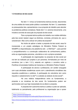 1.3 Iniciativas da teia social.
No item 1.1 vimos os fundamentos teóricos da teia, decorrentes
de uma análise de nosso poder público e sociedade. No item 1.2, assentados
os pressupostos teia, apresentamos a sua proposta de trabalho para abordar
os problemas públicos complexos. Neste item 1.3, veremos brevemente, uma
iniciativa concreta de execução da proposta da teia social.
Para a proposta teórico-prática de trabalho nos moldes definidos
pela teia social, bastam seguir as diretrizes, condutas, princípios etc. que a
caracterizam. Mas como colocar em prática tal proposta?
No intuito de aplicar e testar a proposta da teia social, essa foi
incorporada a um projeto estratégico do Ministério Público Federal (a
WikiMPF) e disponibilizada uma plataforma wiki – a WikiTeia25
– para permitir
o compartilhamento e a construção colaborativa de conhecimento público,
entre as organizações parcerias, voluntários e com a própria sociedade.
A participação de organizações na proposta da teia social por
ora tem se realizado por projetos e por parcerias, formalizadas por meio de
convênios (ver o item 1.3.1), estando em vigência o convênio entre a
Pontifícia Universidade Católica de Campinas e o Ministério Público Federal.
A participação de alunos e professores, em caráter conjugado
com suas atividades acadêmicas ocorre com o atendimento simultâneo dos
requisitos acadêmicos e públicos. A participação de voluntários tem como
requisito o cadastramento no site26
e a adesão ao estatuto da teia social27
.
Há uma relativa independência entre os fundamentos, a
proposta e as iniciativas da teia social. Os fundamentos podem ser
aprimorados sem que haja necessidade de se alterar a proposta.
A proposta tem autonomia teórica e prática e pode ser aplicada,
totalmente ou parcialmente, pelo profissional ou organização que a quiser
25
https://teiasocial.mpf.gov.br
26
https://teiasocial.mpf.gov.br/index.php5/Especial:Autenticar-se
27
https://teiasocial.mpf.gov.br/index.php5/Termo_de_adesao_a_comunidade_da_teia_social
22
 