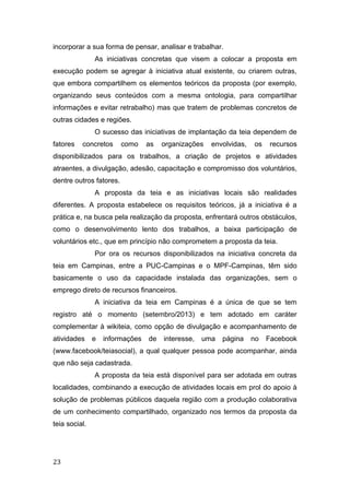 incorporar a sua forma de pensar, analisar e trabalhar.
As iniciativas concretas que visem a colocar a proposta em
execução podem se agregar à iniciativa atual existente, ou criarem outras,
que embora compartilhem os elementos teóricos da proposta (por exemplo,
organizando seus conteúdos com a mesma ontologia, para compartilhar
informações e evitar retrabalho) mas que tratem de problemas concretos de
outras cidades e regiões.
O sucesso das iniciativas de implantação da teia dependem de
fatores concretos como as organizações envolvidas, os recursos
disponibilizados para os trabalhos, a criação de projetos e atividades
atraentes, a divulgação, adesão, capacitação e compromisso dos voluntários,
dentre outros fatores.
A proposta da teia e as iniciativas locais são realidades
diferentes. A proposta estabelece os requisitos teóricos, já a iniciativa é a
prática e, na busca pela realização da proposta, enfrentará outros obstáculos,
como o desenvolvimento lento dos trabalhos, a baixa participação de
voluntários etc., que em princípio não comprometem a proposta da teia.
Por ora os recursos disponibilizados na iniciativa concreta da
teia em Campinas, entre a PUC-Campinas e o MPF-Campinas, têm sido
basicamente o uso da capacidade instalada das organizações, sem o
emprego direto de recursos financeiros.
A iniciativa da teia em Campinas é a única de que se tem
registro até o momento (setembro/2013) e tem adotado em caráter
complementar à wikiteia, como opção de divulgação e acompanhamento de
atividades e informações de interesse, uma página no Facebook
(www.facebook/teiasocial), a qual qualquer pessoa pode acompanhar, ainda
que não seja cadastrada.
A proposta da teia está disponível para ser adotada em outras
localidades, combinando a execução de atividades locais em prol do apoio à
solução de problemas públicos daquela região com a produção colaborativa
de um conhecimento compartilhado, organizado nos termos da proposta da
teia social.
23
 