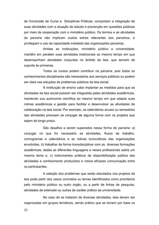 de Conclusão de Curso e Disciplinas Práticas, comportam a integração de
suas atividades com a atuação de estudo e prevenção em questões públicas
por meio de cooperação com o ministério público. Os termos e as atividades
da parceria não implicam custos extras relevantes aos parceiros, e
privilegiam o uso da capacidade instalada das organizações parceiras.
Ambas as instituições, ministério público e universidade,
mantêm em paralelo suas atividades tradicionais ao mesmo tempo em que
desempenham atividades conjuntas no âmbito da teia, que servem de
suporte às primeiras.
Todos os cursos podem contribuir na parceria, pois todos os
conhecimentos disciplinares são necessários aos serviços públicos ou podem
ser úteis nas soluções de problemas públicos da teia social.
À instituição de ensino cabe implantar as medidas para que as
atividades da teia social possam ser integradas pelas atividades acadêmicas,
mantendo sua autonomia científica ao mesmo tempo em que adapta suas
rotinas acadêmicas e gestão para facilitar e desenvolver as atividades de
colaboração na teia social. Por exemplo, os calendários anuais ou semestrais
das atividades precisam se conjugar de alguma forma com os projetos que
sejam de longo prazo.
São desafios a serem superados nessa forma de parceria: a)
conjugar no que for necessário as atividades, fluxos de trabalho,
cronogramas e calendários e as rotinas burocráticas das organizações
envolvidas, b) trabalhar de forma transdisciplinar com as diversas formações
acadêmicas, dadas as diferentes linguagens e vieses profissionais sobre um
mesmo tema e, c) instrumentos práticos de disponibilização pública das
atividades e conhecimento produzidos e meios eficazes comunicação entre
os participantes.
A seleção dos problemas que serão estudados nos projetos da
teia pode partir dos casos concretos ou temas identificados como prioritários
pelo ministério público ou outro órgão, ou a partir de linhas de pesquisa,
atividades de extensão ou outras de caráter prático da universidade.
No caso de se tratarem de diversas atividades, elas devem ser
organizadas em grupos temáticos, sendo prático que se tomem por base os
25
 