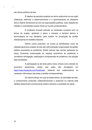 oito temas públicos da teia.
É objetivo da parceria propiciar ao aluno autonomia na sua ação
intelectual, estimular o desenvolvimento e o aprimoramento da cidadania
ativa e fazê-lo familiarizar-se com as organizações públicas, suas relações de
trabalho e contradições sociais frente ao mundo contemporâneo.
O professor buscará articular os conteúdos cursados com os
temas do projeto, ajudando o aluno a transpor a barreira teórica e
terminológica de sua disciplina, para auxiliar na construção do caráter
interdisciplinar do trabalho discente.
Dentre outros possíveis, os cursos já identificados como de
utilidade geral aos projetos da teia são Administração (organização da gestão
pública necessária ao problema), Direito (estudo das normas aplicáveis ao
caso), Economia (mensuração do impacto econômico do problema) e
Jornalismo (divulgação, explicação e compreensão do problema e da solução
pela sociedade).
A participação se dá tanto pelos meios virtuais como através de
encontros presenciais, sendo que estes são divulgados em
https://www.facebook.com/TeiaSocial, cabendo aos colaboradores se
manterem informados das datas e tarefas correspondentes.
Ao mesmo tempo em que se desenvolvem as atividades da teia,
o conhecimento produzido colaborativamente e acessível na internet pela
wikiteia disseminará conhecimento público útil para a sociedade em geral.
26
 