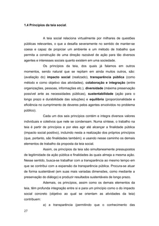 1.4 Princípios da teia social.
A teia social relaciona virtualmente por milhares de questões
públicas relevantes, o que a desafia severamente no sentido de manter-se
coesa e capaz de propiciar um ambiente e um método de trabalho que
permita a construção de uma direção razoável de ação para tão diversos
agentes e interesses sociais quanto existem em uma sociedade.
Os princípios da teia, dos quais já falamos em outros
momentos, sendo natural que se repitam em ainda muitos outros, são:
(avaliação do) impacto social (realizado), transparência pública (como
método e como objetivo das atividades), colaboração e integração (entre
organizações, pessoas, informações etc.), diversidade (máxima preservação
possível ante as necessidades públicas), sustentabilidade (ação para o
longo prazo e durabilidade das soluções) e equilíbrio (proporcionalidade e
eficiência no cumprimento de deveres pelos agentes envolvidos no problema
público).
Cada um dos seis princípios contém e integra diversos valores
individuais e coletivos que nele se condensam. Numa síntese, o trabalho na
teia é partir de princípios e por eles agir até alcançar a finalidade pública
(impacto social positivo), incluindo nesta a realização dos próprios princípios
(que, portanto, são finalidades também); e usando nesse caminho os demais
elementos de trabalho da proposta da teia social.
Assim, os princípios da teia são simultaneamente pressupostos
de legitimidade da ação pública e finalidades às quais almeja a mesma ação.
Nesse sentido, busca-se trabalhar com a transparência ao mesmo tempo em
que se contribui com a expansão da transparência pública. Procura-se atuar
de forma sustentável (em suas mais variadas dimensões, como mediante a
preservação do diálogo) e produzir resultados sustentáveis de longo prazo.
Ademais, os princípios, assim como os demais elementos da
teia, têm profunda integração entre si e para um princípio como o do impacto
social concreto (objetivo ao qual se orientam as atividades da teia)
contribuem:
a) a transparência (permitindo que o conhecimento das
27
 