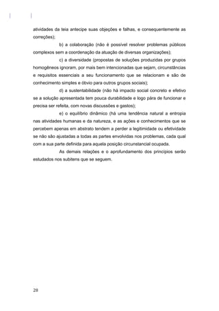 atividades da teia antecipe suas objeções e falhas, e consequentemente as
correções);
b) a colaboração (não é possível resolver problemas públicos
complexos sem a coordenação da atuação de diversas organizações);
c) a diversidade (propostas de soluções produzidas por grupos
homogêneos ignoram, por mais bem intencionadas que sejam, circunstâncias
e requisitos essenciais a seu funcionamento que se relacionam e são de
conhecimento simples e óbvio para outros grupos sociais);
d) a sustentabilidade (não há impacto social concreto e efetivo
se a solução apresentada tem pouca durabilidade e logo pára de funcionar e
precisa ser refeita, com novas discussões e gastos);
e) o equilíbrio dinâmico (há uma tendência natural a entropia
nas atividades humanas e da natureza, e as ações e conhecimentos que se
percebem apenas em abstrato tendem a perder a legitimidade ou efetividade
se não são ajustadas a todas as partes envolvidas nos problemas, cada qual
com a sua parte definida para aquela posição circunstancial ocupada.
As demais relações e o aprofundamento dos princípios serão
estudados nos subitens que se seguem.
28
 