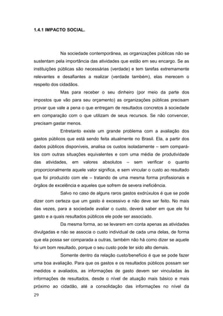 1.4.1 IMPACTO SOCIAL.
Na sociedade contemporânea, as organizações públicas não se
sustentam pela importância das atividades que estão em seu encargo. Se as
instituições públicas são necessárias (verdade) e tem tarefas extremamente
relevantes e desafiantes a realizar (verdade também), elas merecem o
respeito dos cidadãos.
Mas para receber o seu dinheiro (por meio da parte dos
impostos que vão para seu orçamento) as organizações públicas precisam
provar que vale a pena o que entregam de resultados concretos à sociedade
em comparação com o que utilizam de seus recursos. Se não convencer,
precisam gastar menos.
Entretanto existe um grande problema com a avaliação dos
gastos públicos que está sendo feita atualmente no Brasil. Ela, a partir dos
dados públicos disponíveis, analisa os custos isoladamente – sem compará-
los com outras situações equivalentes e com uma média de produtividade
das atividades, em valores absolutos – sem verificar o quanto
proporcionalmente aquele valor significa, e sem vincular o custo ao resultado
que foi produzido com ele – tratando de uma mesma forma profissionais e
órgãos de excelência e aqueles que sofrem de severa ineficiência.
Salvo no caso de alguns raros gastos exdrúxulos é que se pode
dizer com certeza que um gasto é excessivo e não deve ser feito. No mais
das vezes, para a sociedade avaliar o custo, deverá saber em que ele foi
gasto e a quais resultados públicos ele pode ser associado.
Da mesma forma, ao se levarem em conta apenas as atividades
divulgadas e não se associa o custo individual de cada uma delas, de forma
que ela possa ser comparada a outras, também não há como dizer se aquele
foi um bom resultado, porque o seu custo pode ter sido alto demais.
Somente dentro da relação custo/benefício é que se pode fazer
uma boa avaliação. Para que os gastos e os resultados públicos possam ser
medidos e avaliados, as informações de gasto devem ser vinculadas às
informações de resultados, desde o nível de atuação mais básico e mais
próximo ao cidadão, até a consolidação das informações no nível da
29
 