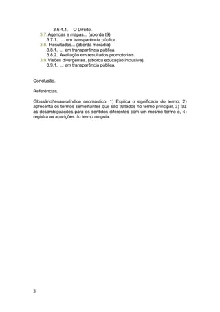 3.6.4.1. O Direito.
3.7.Agendas e mapas... (aborda t9)
3.7.1. ... em transparência pública.
3.8. Resultados... (aborda moradia)
3.8.1. ... em transparência pública.
3.8.2. Avaliação em resultados promotoriais.
3.9.Visões divergentes. (aborda educação inclusiva).
3.9.1. ... em transparência pública.
Conclusão.
Referências.
Glossário/tesauro/índice onomástico: 1) Explica o significado do termo, 2)
apresenta os termos semelhantes que são tratados no termo principal, 3) faz
as desambiguações para os sentidos diferentes com um mesmo termo e, 4)
registra as aparições do termo no guia.
3
 