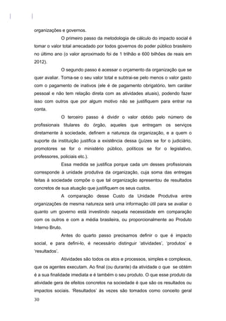 organizações e governos.
O primeiro passo da metodologia de cálculo do impacto social é
tomar o valor total arrecadado por todos governos do poder público brasileiro
no último ano (o valor aproximado foi de 1 trilhão e 600 bilhões de reais em
2012).
O segundo passo é acessar o orçamento da organização que se
quer avaliar. Toma-se o seu valor total e subtrai-se pelo menos o valor gasto
com o pagamento de inativos (ele é de pagamento obrigatório, tem caráter
pessoal e não tem relação direta com as atividades atuais), podendo fazer
isso com outros que por algum motivo não se justifiquem para entrar na
conta.
O terceiro passo é dividir o valor obtido pelo número de
profissionais titulares do órgão, aqueles que entregam os serviços
diretamente à sociedade, definem a natureza da organização, e a quem o
suporte da instituição justifica a existência dessa (juízes se for o judiciário,
promotores se for o ministério público, políticos se for o legislativo,
professores, policiais etc.).
Essa medida se justifica porque cada um desses profissionais
corresponde à unidade produtiva da organização, cuja soma das entregas
feitas à sociedade compõe o que tal organização apresentou de resultados
concretos de sua atuação que justifiquem os seus custos.
A comparação desse Custo da Unidade Produtiva entre
organizações de mesma natureza será uma informação útil para se avaliar o
quanto um governo está investindo naquela necessidade em comparação
com os outros e com a média brasileira, ou proporcionalmente ao Produto
Interno Bruto.
Antes do quarto passo precisamos definir o que é impacto
social, e para defini-lo, é necessário distinguir ‘atividades’, ‘produtos’ e
‘resultados’.
Atividades são todos os atos e processos, simples e complexos,
que os agentes executam. Ao final (ou durante) da atividade o que se obtém
é a sua finalidade imediata e é também o seu produto. O que esse produto da
atividade gera de efeitos concretos na sociedade é que são os resultados ou
impactos sociais. ‘Resultados’ às vezes são tomados como conceito geral
30
 