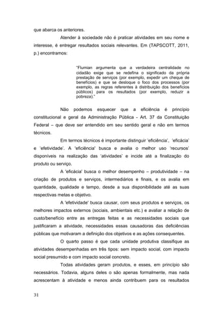 que abarca os anteriores.
Atender à sociedade não é praticar atividades em seu nome e
interesse, é entregar resultados sociais relevantes. Em (TAPSCOTT, 2011,
p.) encontramos:
“Flumian argumenta que a verdadeira centralidade no
cidadão exige que se redefina o significado da própria
prestação de serviços (por exemplo, expedir um cheque de
benefícios) e que se desloque o foco dos processos (por
exemplo, as regras referentes à distribuição dos benefícios
públicos) para os resultados (por exemplo, reduzir a
pobreza).”
Não podemos esquecer que a eficiência é princípio
constitucional e geral da Administração Pública - Art. 37 da Constituição
Federal – que deve ser entendido em seu sentido geral e não em termos
técnicos.
Em termos técnicos é importante distinguir ‘eficiência’, ‘eficácia’
e ‘efetividade’. A 'eficiência' busca e avalia o melhor uso ‘recursos’
disponíveis na realização das ‘atividades’ e incide até a finalização do
produto ou serviço.
A 'eficácia' busca o melhor desempenho – produtividade – na
criação de produtos e serviços, intermediários e finais, e os avalia em
quantidade, qualidade e tempo, desde a sua disponibilidade até as suas
respectivas metas e objetivo.
A 'efetividade' busca causar, com seus produtos e serviços, os
melhores impactos externos (sociais, ambientais etc.) e avaliar a relação de
custo/benefício entre as entregas feitas e as necessidades sociais que
justificaram a atividade, necessidades essas causadoras das deficiências
públicas que motivaram a definição dos objetivos e as ações consequentes.
O quarto passo é que cada unidade produtiva classifique as
atividades desempenhadas em três tipos: sem impacto social, com impacto
social presumido e com impacto social concreto.
Todas atividades geram produtos, e esses, em princípio são
necessários. Todavia, alguns deles o são apenas formalmente, mas nada
acrescentam à atividade e menos ainda contribuem para os resultados
31
 