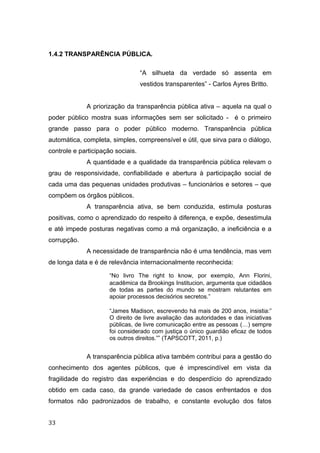 1.4.2 TRANSPARÊNCIA PÚBLICA.
“A silhueta da verdade só assenta em
vestidos transparentes” - Carlos Ayres Britto.
A priorização da transparência pública ativa – aquela na qual o
poder público mostra suas informações sem ser solicitado - é o primeiro
grande passo para o poder público moderno. Transparência pública
automática, completa, simples, compreensível e útil, que sirva para o diálogo,
controle e participação sociais.
A quantidade e a qualidade da transparência pública relevam o
grau de responsividade, confiabilidade e abertura à participação social de
cada uma das pequenas unidades produtivas – funcionários e setores – que
compõem os órgãos públicos.
A transparência ativa, se bem conduzida, estimula posturas
positivas, como o aprendizado do respeito à diferença, e expõe, desestimula
e até impede posturas negativas como a má organização, a ineficiência e a
corrupção.
A necessidade de transparência não é uma tendência, mas vem
de longa data e é de relevância internacionalmente reconhecida:
“No livro The right to know, por exemplo, Ann Florini,
acadêmica da Brookings Institucion, argumenta que cidadãos
de todas as partes do mundo se mostram relutantes em
apoiar processos decisórios secretos.”
“James Madison, escrevendo há mais de 200 anos, insistia:”
O direito de livre avaliação das autoridades e das iniciativas
públicas, de livre comunicação entre as pessoas (…) sempre
foi considerado com justiça o único guardião eficaz de todos
os outros direitos.”” (TAPSCOTT, 2011, p.)
A transparência pública ativa também contribui para a gestão do
conhecimento dos agentes públicos, que é imprescindível em vista da
fragilidade do registro das experiências e do desperdício do aprendizado
obtido em cada caso, da grande variedade de casos enfrentados e dos
formatos não padronizados de trabalho, e constante evolução dos fatos
33
 