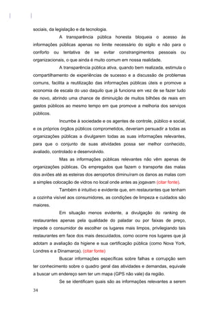 sociais, da legislação e da tecnologia.
A transparência pública honesta bloqueia o acesso às
informações públicas apenas no limite necessário do sigilo e não para o
conforto ou tentativa de se evitar constrangimentos pessoais ou
organizacionais, o que ainda é muito comum em nossa realidade.
A transparência pública ativa, quando bem realizada, estimula o
compartilhamento de experiências de sucesso e a discussão de problemas
comuns, facilita a reutilização das informações públicas úteis e promove a
economia de escala do uso daquilo que já funciona em vez de se fazer tudo
de novo, abrindo uma chance de diminuição de muitos bilhões de reais em
gastos públicos ao mesmo tempo em que promove a melhoria dos serviços
públicos.
Incumbe à sociedade e os agentes de controle, público e social,
e os próprios órgãos públicos comprometidos, deveriam persuadir a todas as
organizações públicas a divulgarem todas as suas informações relevantes,
para que o conjunto de suas atividades possa ser melhor conhecido,
avaliado, controlado e desenvolvido.
Mas as informações públicas relevantes não vêm apenas de
organizações públicas. Os empregados que fazem o transporte das malas
dos aviões até as esteiras dos aeroportos diminuíram os danos as malas com
a simples colocação de vidros no local onde antes as jogavam (citar fonte).
Também é intuitivo e evidente que, em restaurantes que tenham
a cozinha visível aos consumidores, as condições de limpeza e cuidados são
maiores.
Em situação menos evidente, a divulgação do ranking de
restaurantes apenas pela qualidade do paladar ou por faixas de preço,
impede o consumidor de escolher os lugares mais limpos, privilegiando tais
restaurantes em face dos mais descuidados, como ocorre nos lugares que já
adotam a avaliação da higiene e sua certificação pública (como Nova York,
Londres e a Dinamarca). (citar fonte)
Buscar informações específicas sobre falhas e corrupção sem
ter conhecimento sobre o quadro geral das atividades e demandas, equivale
a buscar um endereço sem ter um mapa (GPS não vale) da região.
Se se identificam quais são as informações relevantes a serem
34
 