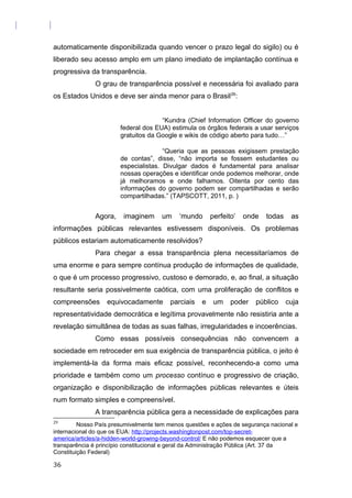 automaticamente disponibilizada quando vencer o prazo legal do sigilo) ou é
liberado seu acesso amplo em um plano imediato de implantação contínua e
progressiva da transparência.
O grau de transparência possível e necessária foi avaliado para
os Estados Unidos e deve ser ainda menor para o Brasil29
:
“Kundra (Chief Information Officer do governo
federal dos EUA) estimula os órgãos federais a usar serviços
gratuitos da Google e wikis de código aberto para tudo…”
“Queria que as pessoas exigissem prestação
de contas”, disse, “não importa se fossem estudantes ou
especialistas. Divulgar dados é fundamental para analisar
nossas operações e identificar onde podemos melhorar, onde
já melhoramos e onde falhamos. Oitenta por cento das
informações do governo podem ser compartilhadas e serão
compartilhadas.” (TAPSCOTT, 2011, p. )
Agora, imaginem um ‘mundo perfeito’ onde todas as
informações públicas relevantes estivessem disponíveis. Os problemas
públicos estariam automaticamente resolvidos?
Para chegar a essa transparência plena necessitaríamos de
uma enorme e para sempre contínua produção de informações de qualidade,
o que é um processo progressivo, custoso e demorado, e, ao final, a situação
resultante seria possivelmente caótica, com uma proliferação de conflitos e
compreensões equivocadamente parciais e um poder público cuja
representatividade democrática e legítima provavelmente não resistiria ante a
revelação simultânea de todas as suas falhas, irregularidades e incoerências.
Como essas possíveis consequências não convencem a
sociedade em retroceder em sua exigência de transparência pública, o jeito é
implementá-la da forma mais eficaz possível, reconhecendo-a como uma
prioridade e também como um processo contínuo e progressivo de criação,
organização e disponibilização de informações públicas relevantes e úteis
num formato simples e compreensível.
A transparência pública gera a necessidade de explicações para
29
Nosso País presumivelmente tem menos questões e ações de segurança nacional e
internacional do que os EUA: http://projects.washingtonpost.com/top-secret-
america/articles/a-hidden-world-growing-beyond-control/ E não podemos esquecer que a
transparência é princípio constitucional e geral da Administração Pública (Art. 37 da
Constituição Federal)
36
 