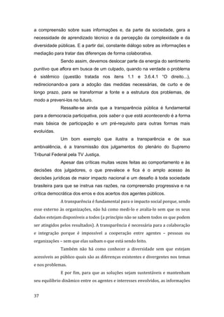 a compreensão sobre suas informações e, da parte da sociedade, gera a
necessidade de aprendizado técnico e da percepção da complexidade e da
diversidade públicas. E a partir daí, constante diálogo sobre as informações e
mediação para tratar das diferenças de forma colaborativa.
Sendo assim, devemos deslocar parte da energia do sentimento
punitivo que aflora em busca de um culpado, quando na verdade o problema
é sistêmico (questão tratada nos itens 1.1 e 3.6.4.1 “O direito...),
redirecionando-a para a adoção das medidas necessárias, de curto e de
longo prazo, para se transformar a fonte e a estrutura dos problemas, de
modo a preveni-los no futuro.
Ressalte-se ainda que a transparência pública é fundamental
para a democracia participativa, pois saber o que está acontecendo é a forma
mais básica de participação e um pré-requisito para outras formas mais
evoluídas.
Um bom exemplo que ilustra a transparência e de sua
ambivalência, é a transmissão dos julgamentos do plenário do Supremo
Tribunal Federal pela TV Justiça.
Apesar das críticas muitas vezes feitas ao comportamento e às
decisões dos julgadores, o que prevalece e fica é o amplo acesso às
decisões jurídicas de maior impacto nacional e um desafio à toda sociedade
brasileira para que se instrua nas razões, na compreensão progressiva e na
crítica democrática dos erros e dos acertos dos agentes públicos.
A transparência é fundamental para o impacto social porque, sendo
esse externo às organizações, não há como medi-lo e avalia-lo sem que os seus
dados estejam disponíveis a todos (a princípio não se sabem todos os que podem
ser atingidos pelos resultados). A transparência é necessária para a colaboração
e integração porque é impossível a cooperação entre agentes – pessoas ou
organizações – sem que elas saibam o que está sendo feito.
Também não há como conhecer a diversidade sem que estejam
acessíveis ao público quais são as diferenças existentes e divergentes nos temas
e nos problemas.
E por fim, para que as soluções sejam sustentáveis e mantenham
seu equilíbrio dinâmico entre os agentes e interesses envolvidos, as informações
37
 
