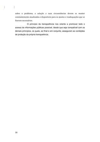 sobre o problema, a solução e suas circunstâncias devem se manter
constantemente atualizadas e disponíveis para os ajustes e readequações que se
fizerem necessários.
O princípio da transparência nos orienta a promover todo o
acesso às informações públicas possível, desde que seja compatível com os
demais princípios, os quais, ao final e em conjunto, asseguram as condições
de proteção da própria transparência.
38
 
