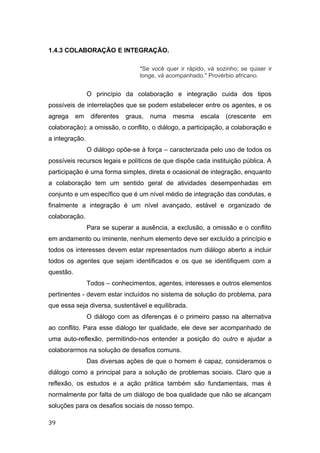 1.4.3 COLABORAÇÃO E INTEGRAÇÃO.
"Se você quer ir rápido, vá sozinho; se quiser ir
longe, vá acompanhado." Provérbio africano.
O princípio da colaboração e integração cuida dos tipos
possíveis de interrelações que se podem estabelecer entre os agentes, e os
agrega em diferentes graus, numa mesma escala (crescente em
colaboração): a omissão, o conflito, o diálogo, a participação, a colaboração e
a integração.
O diálogo opõe-se à força – caracterizada pelo uso de todos os
possíveis recursos legais e políticos de que dispõe cada instituição pública. A
participação é uma forma simples, direta e ocasional de integração, enquanto
a colaboração tem um sentido geral de atividades desempenhadas em
conjunto e um específico que é um nível médio de integração das condutas, e
finalmente a integração é um nível avançado, estável e organizado de
colaboração.
Para se superar a ausência, a exclusão, a omissão e o conflito
em andamento ou iminente, nenhum elemento deve ser excluído a princípio e
todos os interesses devem estar representados num diálogo aberto a incluir
todos os agentes que sejam identificados e os que se identifiquem com a
questão.
Todos – conhecimentos, agentes, interesses e outros elementos
pertinentes - devem estar incluídos no sistema de solução do problema, para
que essa seja diversa, sustentável e equilibrada.
O diálogo com as diferenças é o primeiro passo na alternativa
ao conflito. Para esse diálogo ter qualidade, ele deve ser acompanhado de
uma auto-reflexão, permitindo-nos entender a posição do outro e ajudar a
colaborarmos na solução de desafios comuns.
Das diversas ações de que o homem é capaz, consideramos o
diálogo como a principal para a solução de problemas sociais. Claro que a
reflexão, os estudos e a ação prática também são fundamentais, mas é
normalmente por falta de um diálogo de boa qualidade que não se alcançam
soluções para os desafios sociais de nosso tempo.
39
 